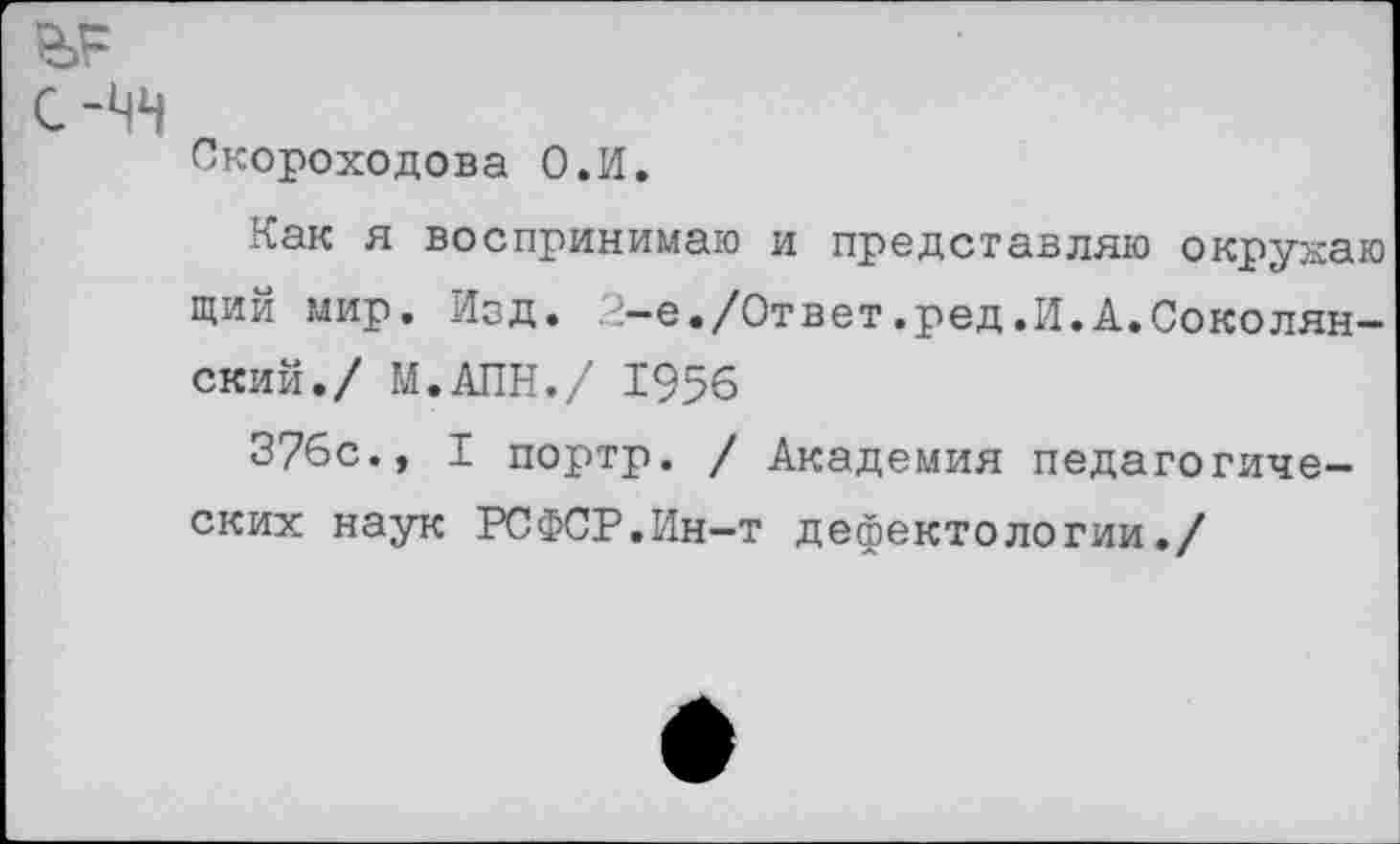 ﻿Скороходова О.И.
Как я воспринимаю и представляю окрукаю щий мир. Изд. .е-е./Ответ.ред.И.А.Соколян-ский./ М.АПН./ 1956
376с., I портр. / Академия педагогических наук РСФСР.Ин-т дефектологии./